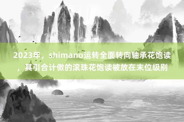 2023年，shimano运转全面转向轴承花饱读，其引合计傲的滚珠花饱读被放在末位级别