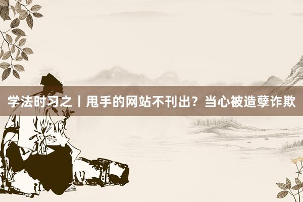 学法时习之丨甩手的网站不刊出？当心被造孽诈欺