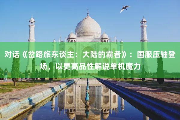 对话《岔路旅东谈主：大陆的霸者》：国服压轴登场，以更高品性解说单机魔力