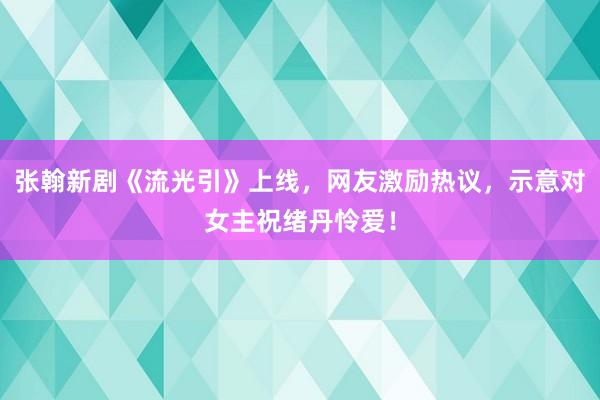 张翰新剧《流光引》上线，网友激励热议，示意对女主祝绪丹怜爱！