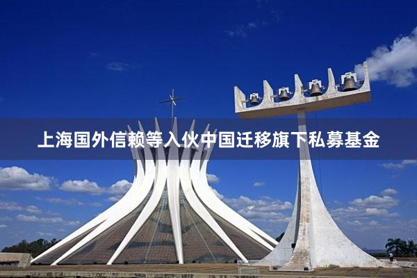 上海国外信赖等入伙中国迁移旗下私募基金