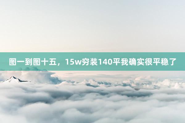 图一到图十五，15w穷装140平我确实很平稳了