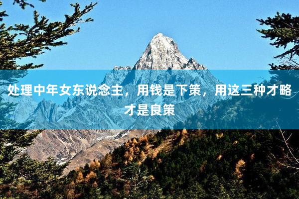 处理中年女东说念主，用钱是下策，用这三种才略才是良策