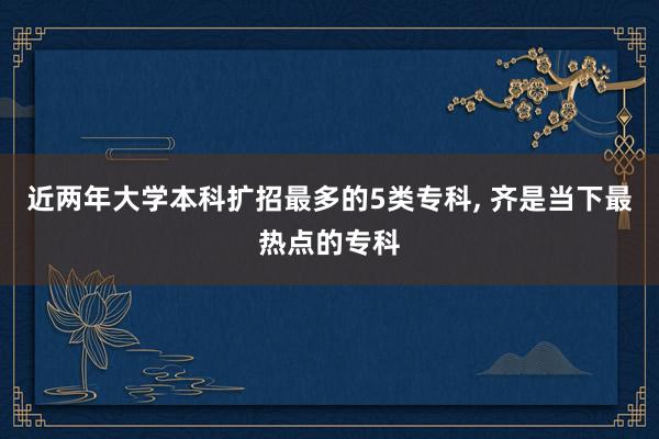 近两年大学本科扩招最多的5类专科, 齐是当下最热点的专科