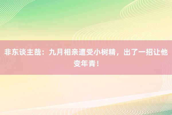 非东谈主哉：九月相亲遭受小树精，出了一招让他变年青！