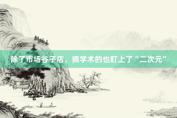 除了市场谷子店，搞学术的也盯上了“二次元”