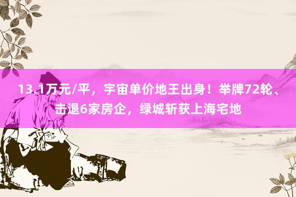13.1万元/平，宇宙单价地王出身！举牌72轮、击退6家房企，绿城斩获上海宅地