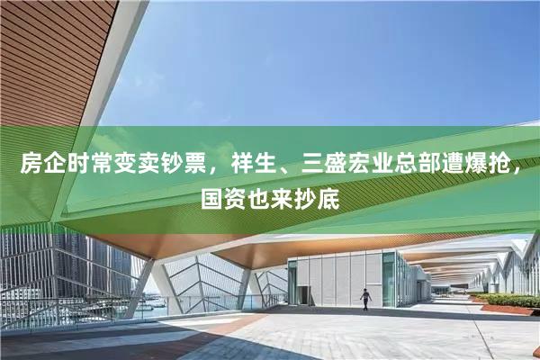 房企时常变卖钞票，祥生、三盛宏业总部遭爆抢，国资也来抄底