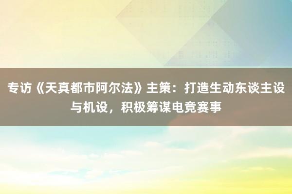 专访《天真都市阿尔法》主策：打造生动东谈主设与机设，积极筹谋电竞赛事