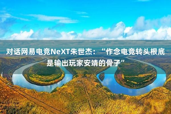 对话网易电竞NeXT朱世杰：“作念电竞转头根底是输出玩家安靖的骨子”