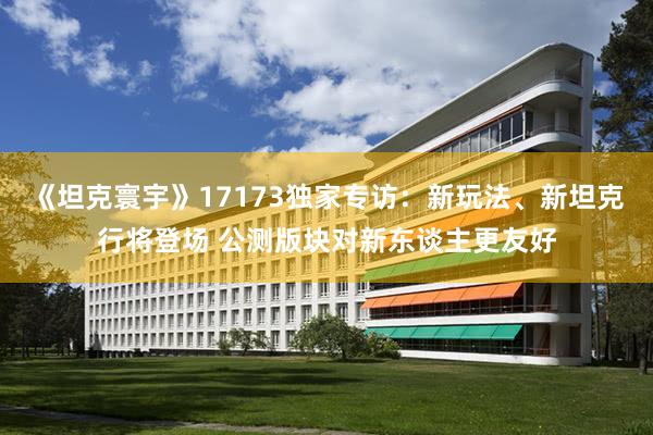 《坦克寰宇》17173独家专访：新玩法、新坦克行将登场 公测版块对新东谈主更友好