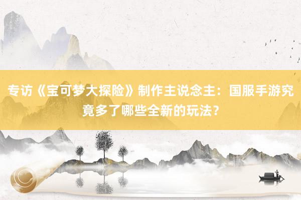 专访《宝可梦大探险》制作主说念主：国服手游究竟多了哪些全新的玩法？