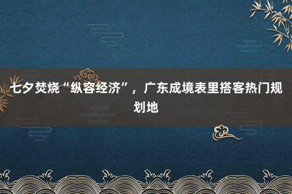七夕焚烧“纵容经济”，广东成境表里搭客热门规划地