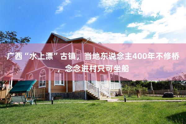 广西“水上漂”古镇，当地东说念主400年不修桥，念念进村只可坐船