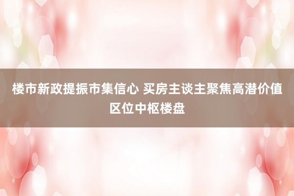 楼市新政提振市集信心 买房主谈主聚焦高潜价值区位中枢楼盘