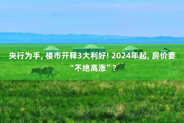 央行为手, 楼市开释3大利好! 2024年起, 房价要“不绝高涨”?