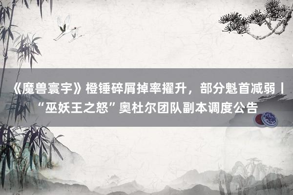《魔兽寰宇》橙锤碎屑掉率擢升，部分魁首减弱丨“巫妖王之怒”奥杜尔团队副本调度公告
