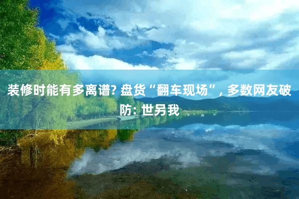 装修时能有多离谱? 盘货“翻车现场”, 多数网友破防: 世另我