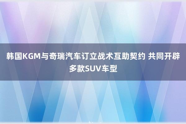 韩国KGM与奇瑞汽车订立战术互助契约 共同开辟多款SUV车型
